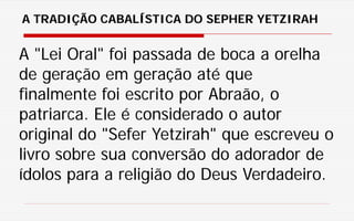 A "Lei Oral" foi passada de boca a orelha
de geração em geração até que
finalmente foi escrito por Abraão, o
patriarca. Ele é considerado o autor
original do "Sefer Yetzirah" que escreveu o
livro sobre sua conversão do adorador de
ídolos para a religião do Deus Verdadeiro.
A TRADIÇÃO CABALÍSTICA DO SEPHER YETZIRAH
 