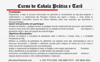 Curso de Cabala Prática e Tarô
Finalidade:
Proporcionar, a todas as pessoas interessadas em aproveitar as circunstâncias da vida para progredir, o
conhecimento e a compreensão dos Princípios Cósmicos que regem a Criação, e, como afetam as
Individualidades Conscientes imersas nos Planos Materiais, pelos seus contrastes que determinam o
Processo Evolutivo.
Quem tem proveito em participar:
Iniciados ou Iniciantes, e qualquer pessoa, em qualquer nível de compreensão dos processos transcendentes;
mesmo os ateus terão uma valiosa oportunidade de ver avaliada em termos racionais suas objeções, e
harmonizar mente e alma sem prejuízo do raciocínio lógico.
Objetivos/Resultados:
Renovar ou fortalecer a concepção do participante sobre o Universo, a Criação, Deus, e, a Finalidade
Providencial da Vida.
Melhorar as condições do participante de administrar sua trajetória nesta vida, harmonizando-se com os
Processos Necessários, e minimizar o sofrimento causado pelos choques de retorno da Lei de Causa e
Efeito, decorrentes da ignorância dos seus fundamentos.
Ampliar a compreensão da finalidade de todas as Religiões como etapas autorizadas da Revelação
Divina, identificando as peculiaridades e sentido histórico das principais Escolas.
Desenvolver, na medida do interesse, princípios de competências para avaliação de perfis cósmicos e
situação atual de pessoas e entes coletivos(entidades e empresas).
affectator@hotmail.com  055 9154-5002 048 8809-9319 049 8868-4054
 