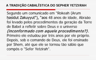 Segundo um comunicado em "Rokeah (Arum
ḥasidut Zakuyyut"), “aos 48 anos de idade, Abraão
foi levado pelos procedimentos da geração da Torre
de Babel a refletir sobre Deus e o universo
(inconformado com aquele procedimento?).
Primeiro ele estudou por três anos por ele próprio.
Depois, sob o comando de Deus, ele foi ensinado
por Shem, até que ele se tornou tão sábio que
compôs o "Sefer Yetzirah".
A TRADIÇÃO CABALÍSTICA DO SEPHER YETZIRAH
 
