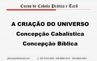 Curso de Cabala Prática e Tarô
A CRIAÇÃO DO UNIVERSO
Concepção Cabalística
Concepção Bíblica
affectator@hotmail.com  055 9154-5002 048 8809-9319 049 8868-4054
 