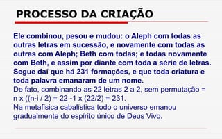 PROCESSO DA CRIAÇÃO
Ele combinou, pesou e mudou: o Aleph com todas as
outras letras em sucessão, e novamente com todas as
outras com Aleph; Beth com todas; e todas novamente
com Beth, e assim por diante com toda a série de letras.
Segue daí que há 231 formações, e que toda criatura e
toda palavra emanaram de um nome.
De fato, combinando as 22 letras 2 a 2, sem permutação =
n x ((n-i / 2) = 22 -1 x (22/2) = 231.
Na metafísica cabalística todo o universo emanou
gradualmente do espírito único de Deus Vivo.
 