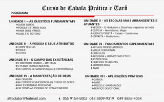 Curso de Cabala Prática e Tarô
PROGRAMA
UNIDADE I – AS QUESTÕES FUNDAMENTAIS
QUEM SOMOS
PORQUE ESTAMOS AQUI
PARA ONDE VAMOS
QUAL É O ROTEIRO
UNIDADE II - A PESSOA E SEUS ATRIBUTOS
COMPETÊNCIAS
PODER
LUCIDEZ
UNIDADE III - O CAMPO DAS EXISTÊNCIAS
O UNIVERSO CRIADO – MATERIAL
O PLANO TRANSCENDENTAL
OS CORPOS DE MANIFESTAÇÃO E EXPERIÊNCIAS
UNIDADE IV - A MANIFESTAÇÃO DE DEUS
NA CRIAÇÃO
NA CONSCIÊNCIA/ESSÊNCIA DE TODOS OS SERES
NAS ESCRITURAS REVELADAS
EM TODAS AS ESFERAS DO CONHECIMENTO
UNIDADE V - AS ESCOLAS MAIS ABRANGENTES E
ATUANTES
VÉDICA – O Hinduísmo e Doutrinas originárias da Índia
EGÍPCIA – Hermetismo, Magia
JUDAICO/CRISTÃ – Cabala – Catolicismo
ESPÍRITA – Mediunismo
UNIDADE VI - FUNDAMENTOS EXPERIMENTAIS
RITUAIS PROPICIATÓRIOS
MAGIA CERIMONIAL
ORÁCULOS
ALQUIMIA x HERMETISMO ÉTICO
ASTROLOGIA
PRÁTICAS TEÚRGICAS
NUMEROLOGIA
TARÔ
UNIDADE VII - APLICAÇÕES PRÁTICAS
CABALA
TARÔ
PRECES E IRRADIAÇÕES
SERVIÇO DEVOCIONAL
affectator@hotmail.com  055 9154-5002 048 8809-9319 049 8868-4054
 