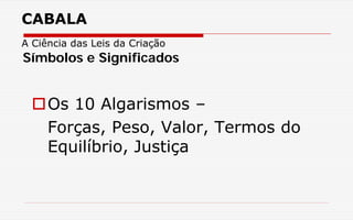 CABALA
A Ciência das Leis da Criação
Os 10 Algarismos –
Forças, Peso, Valor, Termos do
Equilíbrio, Justiça
Símbolos e Significados
 