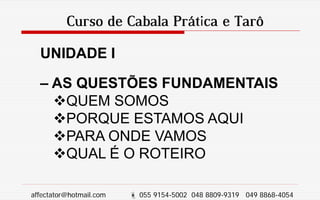Curso de Cabala Prática e Tarô
UNIDADE I
– AS QUESTÕES FUNDAMENTAIS
QUEM SOMOS
PORQUE ESTAMOS AQUI
PARA ONDE VAMOS
QUAL É O ROTEIRO
affectator@hotmail.com  055 9154-5002 048 8809-9319 049 8868-4054
 