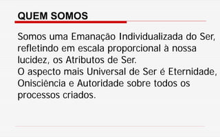 QUEM SOMOS
Somos uma Emanação Individualizada do Ser,
refletindo em escala proporcional à nossa
lucidez, os Atributos de Ser.
O aspecto mais Universal de Ser é Eternidade,
Onisciência e Autoridade sobre todos os
processos criados.
 