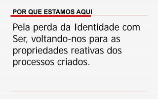 POR QUE ESTAMOS AQUI
Pela perda da Identidade com
Ser, voltando-nos para as
propriedades reativas dos
processos criados.
 