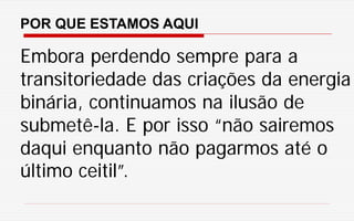 POR QUE ESTAMOS AQUI
Embora perdendo sempre para a
transitoriedade das criações da energia
binária, continuamos na ilusão de
submetê-la. E por isso “não sairemos
daqui enquanto não pagarmos até o
último ceitil”.
 