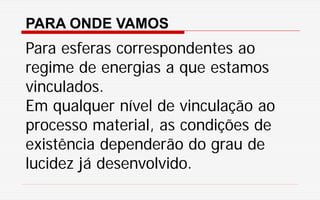 PARA ONDE VAMOS
Para esferas correspondentes ao
regime de energias a que estamos
vinculados.
Em qualquer nível de vinculação ao
processo material, as condições de
existência dependerão do grau de
lucidez já desenvolvido.
 