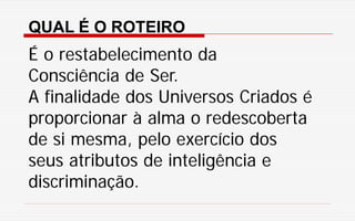 QUAL É O ROTEIRO
É o restabelecimento da
Consciência de Ser.
A finalidade dos Universos Criados é
proporcionar à alma o redescoberta
de si mesma, pelo exercício dos
seus atributos de inteligência e
discriminação.
 