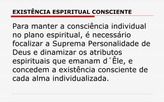 EXISTÊNCIA ESPIRITUAL CONSCIENTE
Para manter a consciência individual
no plano espiritual, é necessário
focalizar a Suprema Personalidade de
Deus e dinamizar os atributos
espirituais que emanam d´Êle, e
concedem a existência consciente de
cada alma individualizada.
 