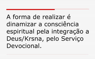 A forma de realizar é
dinamizar a consciência
espiritual pela integração a
Deus/Krsna, pelo Serviço
Devocional.
 