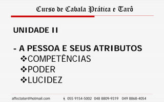 Curso de Cabala Prática e Tarô
UNIDADE II
- A PESSOA E SEUS ATRIBUTOS
COMPETÊNCIAS
PODER
LUCIDEZ
affectator@hotmail.com  055 9154-5002 048 8809-9319 049 8868-4054
 