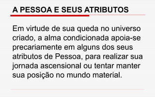 A PESSOA E SEUS ATRIBUTOS
Em virtude de sua queda no universo
criado, a alma condicionada apoia-se
precariamente em alguns dos seus
atributos de Pessoa, para realizar sua
jornada ascensional ou tentar manter
sua posição no mundo material.
 