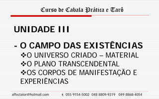 Curso de Cabala Prática e Tarô
UNIDADE III
- O CAMPO DAS EXISTÊNCIAS
O UNIVERSO CRIADO – MATERIAL
O PLANO TRANSCENDENTAL
OS CORPOS DE MANIFESTAÇÃO E
EXPERIÊNCIAS
affectator@hotmail.com  055 9154-5002 048 8809-9319 049 8868-4054
 