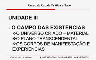 Curso de Cabala Prática e Tarô
UNIDADE III
- O CAMPO DAS EXISTÊNCIAS
O UNIVERSO CRIADO – MATERIAL
O PLANO TRANSCENDENTAL
OS CORPOS DE MANIFESTAÇÃO E
EXPERIÊNCIAS
affectator@hotmail.com  055 9154-5002 048 8809-9319 049 8868-4054
 
