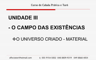 Curso de Cabala Prática e Tarô
UNIDADE III
- O CAMPO DAS EXISTÊNCIAS
O UNIVERSO CRIADO - MATERIAL
affectator@hotmail.com  055 9154-5002 048 8809-9319 049 8868-4054
 