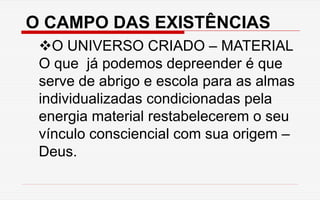 O CAMPO DAS EXISTÊNCIAS
O UNIVERSO CRIADO – MATERIAL
O que já podemos depreender é que
serve de abrigo e escola para as almas
individualizadas condicionadas pela
energia material restabelecerem o seu
vínculo consciencial com sua origem –
Deus.
 