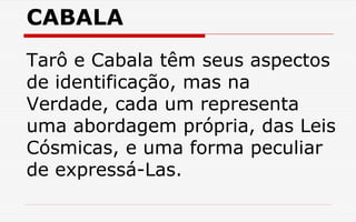 CABALA
Tarô e Cabala têm seus aspectos
de identificação, mas na
Verdade, cada um representa
uma abordagem própria, das Leis
Cósmicas, e uma forma peculiar
de expressá-Las.
 