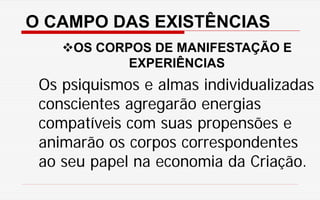 O CAMPO DAS EXISTÊNCIAS
OS CORPOS DE MANIFESTAÇÃO E
EXPERIÊNCIAS
Os psiquismos e almas individualizadas
conscientes agregarão energias
compatíveis com suas propensões e
animarão os corpos correspondentes
ao seu papel na economia da Criação.
 