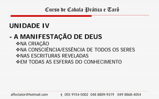 Curso de Cabala Prática e Tarô
UNIDADE IV
- A MANIFESTAÇÃO DE DEUS
NA CRIAÇÃO
NA CONSCIÊNCIA/ESSÊNCIA DE TODOS OS SERES
NAS ESCRITURAS REVELADAS
EM TODAS AS ESFERAS DO CONHECIMENTO
affectator@hotmail.com  055 9154-5002 048 8809-9319 049 8868-4054
 