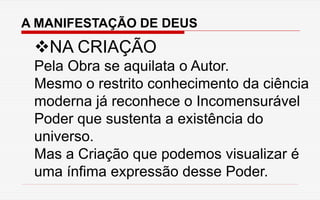 A MANIFESTAÇÃO DE DEUS
NA CRIAÇÃO
Pela Obra se aquilata o Autor.
Mesmo o restrito conhecimento da ciência
moderna já reconhece o Incomensurável
Poder que sustenta a existência do
universo.
Mas a Criação que podemos visualizar é
uma ínfima expressão desse Poder.
 