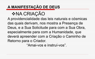 A MANIFESTAÇÃO DE DEUS
NA CRIAÇÃO
A providencialidade das leis naturais e cósmicas
das quais derivam, nos mostra a Presença de
Deus, e a Sua Solicitude para com a Sua Obra,
especialmente para com a Humanidade, que
deverá apreender com a Criação o Caminho de
Retorno para o Criador.
“Amai-vos e instruí-vos”.
 