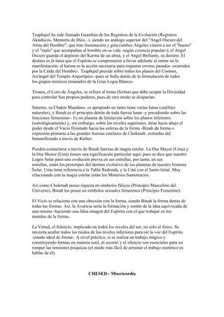 Tzaphqiel ha sido llamado Guardián de los Registros de la Evolución (Registros
Akáshicos, Memoria de Dios...), siendo un análogo superior del "Angel Oscuro del
Alma del Hombre", que trae iluminación y guía (ambos Angeles vienen a ser el "bueno"
y el "malo" que acompañan al hombre en su vida -según creencia popular-); el Angel
Oscuro guarda el depósito del Karma de un alma, y el Angel Brillante, su destino. El
destino es la tarea que el Espíritu se comprometió a llevar adelante al entrar en la
manifestación; el karma es la acción necesaria para reajustar errores pasados -ocurridos
por la Caída del Hombre-. Tzaphqiel preside sobre todos los planos del Cosmos,
Arcángel del Templo Arquetípico -pues se halla detrás de la formulación de todos
los grupos místicos emanados de la Gran Logia Blanca-.
Tronos, el Coro de Angeles, se refiere al trono (forma) que debe ocupar la Divinidad
para controlar Sus propios poderes, pues de otro modo se disiparían.
Saturno, su Chakra Mundano, es apropiado en tanto tiene varias lunas (satélites
naturales), y Binah es el principio detrás de toda fuerza lunar -y presidiendo sobre las
funciones femeninas-. Es un planeta de limitación sobre los planos inferiores
(astrológicamente) y, sin embargo, sobre los niveles superiores, atrae hacia abajo el
poder desde el Vacío Ilimitado hacia las esferas de la forma -Binah da forma o
expresión primaria a las grandes fuerzas estelares de Chokmah, extraídas del
Inmanifestado a través de Kether.
Pueden contactarse a través de Binah fuerzas de magia estelar. La Osa Mayor (Uma) y
la Osa Menor (Umi) tienen una significación particular aquí, pues se dice que nuestro
Logos Solar pasó una evolución previa en sus estrellas; por tanto, en sus
estrellas, están los prototipos del destino evolutivo de los planetas de nuestro Sistema
Solar. Uma tiene referencia a la Tabla Redonda, y la Umi con el Santo Grial. Muy
relacionado con la magia estelar están los Misterios Samotracios.
Así como Chokmah posee riqueza en símbolos fálicos (Principio Masculino del
Universo), Binah los posee en símbolos sexuales femeninos (Principio Femenino).
El Vicio se relaciona con una obsesión con la forma, siendo Binah la forma detrás de
todas las formas. Así, la Avaricia sería la formación y sostén de la idea equivocada de
uno mismo -haciendo una falsa imagen del Espíritu con el que trabajar en los
mundos de la forma-.
La Virtud, el Silencio, implicado en todos los niveles del ser, no sólo el físico. Se
necesita acallar todos los ruidos de los niveles inferiores para oír la voz del Espíritu
-estado ideal de forma-. A nivel práctico, si se realiza un trabajo mágico y
construyendo formas en materia sutil, el secreto y el silencio son esenciales para no
romper las tensiones psíquicas (el modo más fácil de arruinar el trabajo esotérico es
hablar de él).
CHESED - Misericordia
 