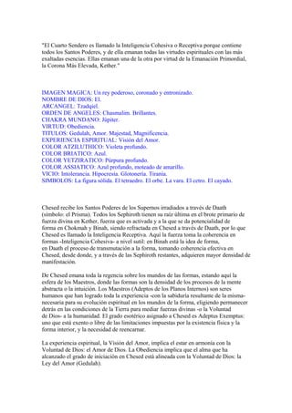 "El Cuarto Sendero es llamado la Inteligencia Cohesiva o Receptiva porque contiene
todos los Santos Poderes, y de ella emanan todas las virtudes espirituales con las más
exaltadas esencias. Ellas emanan una de la otra por virtud de la Emanación Primordial,
la Corona Más Elevada, Kether."
IMAGEN MAGICA: Un rey poderoso, coronado y entronizado.
NOMBRE DE DIOS: El.
ARCANGEL: Tzadqiel.
ORDEN DE ANGELES: Chasmalim. Brillantes.
CHAKRA MUNDANO: Júpiter.
VIRTUD: Obediencia.
TITULOS: Gedulah, Amor. Majestad, Magnificencia.
EXPERIENCIA ESPIRITUAL: Visión del Amor.
COLOR ATZILUTHICO: Violeta profundo.
COLOR BRIATICO: Azul.
COLOR YETZIRATICO: Púrpura profundo.
COLOR ASSIATICO: Azul profundo, moteado de amarillo.
VICIO: Intolerancia. Hipocresía. Glotonería. Tiranía.
SIMBOLOS: La figura sólida. El tetraedro. El orbe. La vara. El cetro. El cayado.
Chesed recibe los Santos Poderes de los Supernos irradiados a través de Daath
(símbolo: el Prisma). Todos los Sephiroth tienen su raíz última en el brote primario de
fuerza divina en Kether, fuerza que es activada y a la que se da potencialidad de
forma en Chokmah y Binah, siendo refractada en Chesed a través de Daath, por lo que
Chesed es llamado la Inteligencia Receptiva. Aquí la fuerza toma la coherencia en
formas -Inteligencia Cohesiva- a nivel sutil: en Binah está la idea de forma,
en Daath el proceso de transmutación a la forma, tomando coherencia efectiva en
Chesed, desde donde, y a través de las Sephiroth restantes, adquieren mayor densidad de
manifestación.
De Chesed emana toda la regencia sobre los mundos de las formas, estando aquí la
esfera de los Maestros, donde las formas son la densidad de los procesos de la mente
abstracta o la intuición. Los Maestros (Adeptos de los Planos Internos) son seres
humanos que han logrado toda la experiencia -con la sabiduría resultante de la misma-
necesaria para su evolución espiritual en los mundos de la forma, eligiendo permanecer
detrás en las condiciones de la Tierra para mediar fuerzas divinas -o la Voluntad
de Dios- a la humanidad. El grado esotérico asignado a Chesed es Adeptus Exemptus:
uno que está exento o libre de las limitaciones impuestas por la existencia física y la
forma interior, y la necesidad de reencarnar.
La experiencia espiritual, la Visión del Amor, implica el estar en armonía con la
Voluntad de Dios: el Amor de Dios. La Obediencia implica que el alma que ha
alcanzado el grado de iniciación en Chesed está alineada con la Voluntad de Dios: la
Ley del Amor (Gedulah).
 