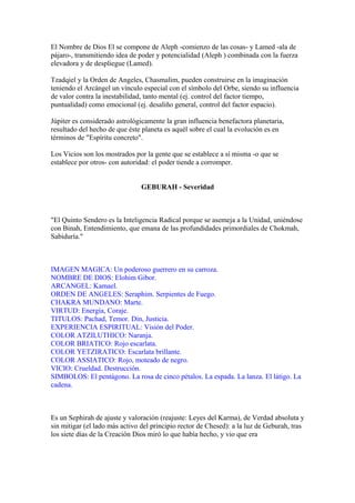 El Nombre de Dios El se compone de Aleph -comienzo de las cosas- y Lamed -ala de
pájaro-, transmitiendo idea de poder y potencialidad (Aleph ) combinada con la fuerza
elevadora y de despliegue (Lamed).
Tzadqiel y la Orden de Angeles, Chasmalim, pueden construirse en la imaginación
teniendo el Arcángel un vínculo especial con el símbolo del Orbe, siendo su influencia
de valor contra la inestabilidad, tanto mental (ej. control del factor tiempo,
puntualidad) como emocional (ej. desaliño general, control del factor espacio).
Júpiter es considerado astrológicamente la gran influencia benefactora planetaria,
resultado del hecho de que éste planeta es aquél sobre el cual la evolución es en
términos de "Espíritu concreto".
Los Vicios son los mostrados por la gente que se establece a sí misma -o que se
establece por otros- con autoridad: el poder tiende a corromper.
GEBURAH - Severidad
"El Quinto Sendero es la Inteligencia Radical porque se asemeja a la Unidad, uniéndose
con Binah, Entendimiento, que emana de las profundidades primordiales de Chokmah,
Sabiduría."
IMAGEN MAGICA: Un poderoso guerrero en su carroza.
NOMBRE DE DIOS: Elohim Gibor.
ARCANGEL: Kamael.
ORDEN DE ANGELES: Seraphim. Serpientes de Fuego.
CHAKRA MUNDANO: Marte.
VIRTUD: Energía, Coraje.
TITULOS: Pachad, Temor. Din, Justicia.
EXPERIENCIA ESPIRITUAL: Visión del Poder.
COLOR ATZILUTHICO: Naranja.
COLOR BRIATICO: Rojo escarlata.
COLOR YETZIRATICO: Escarlata brillante.
COLOR ASSIATICO: Rojo, moteado de negro.
VICIO: Crueldad. Destrucción.
SIMBOLOS: El pentágono. La rosa de cinco pétalos. La espada. La lanza. El látigo. La
cadena.
Es un Sephirah de ajuste y valoración (reajuste: Leyes del Karma), de Verdad absoluta y
sin mitigar (el lado más activo del principio rector de Chesed): a la luz de Geburah, tras
los siete días de la Creación Dios miró lo que había hecho, y vio que era
 