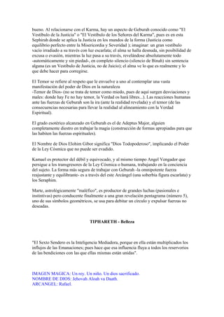 bueno. Al relacionarse con el Karma, hay un aspecto de Geburah conocido como "El
Vestíbulo de la Justicia" o "El Vestíbulo de los Señores del Karma", pues es en esta
Sephirah donde se aplica la Justicia en los mundos de la forma (Justicia como
equilibrio perfecto entre la Misericordia y Severidad ); imaginar: un gran vestíbulo
vacío irradiado a su través con luz escarlata; el alma se halla desnuda, sin posibilidad de
excusa o evasión, mientras la luz pasa a su través, revelándose absolutamente todo
-automáticamente y sin piedad-, en completo silencio (silencio de Binah) sin sentencia
alguna (es un Vestíbulo de Justicia, no de Juicio); el alma ve lo que es realmente y lo
que debe hacer para corregirse.
El Temor se refiere al respeto que le envuelve a uno al contemplar una vasta
manifestación del poder de Dios en la naturaleza
-Temor de Dios- (no se trata de temor como miedo, pues de aquí surgen desviaciones y
males: donde hay Fe no hay temor, la Verdad os hará libres...). Las reacciones humanas
ante las fuerzas de Geburah son la ira (ante la realidad revelada) y el temor (de las
consecuencias necesarias para llevar la realidad al alineamiento con la Verdad
Espiritual).
El grado esotérico alcanzado en Geburah es el de Adeptus Major, alguien
completamente diestro en trabajar la magia (construcción de formas apropiadas para que
las habiten las fuerzas espirituales).
El Nombre de Dios Elohim Gibor significa "Dios Todopoderoso", implicando el Poder
de la Ley Cósmica que no puede ser evadido.
Kamael es protector del débil y equivocado, y al mismo tiempo Angel Vengador que
persigue a los transgresores de la Ley Cósmica o humana, trabajando en la conciencia
del sujeto. La forma más segura de trabajar con Geburah -la omnipotente fuerza
reajustante y equilibrante- es a través del este Arcángel (una soberbia figura escarlata) y
los Seraphim.
Marte, astrológicamente "maléfico", es productor de grandes luchas (pasionales e
instintivas) pero conducente finalmente a una gran revelación pentagrama (número 5),
uno de sus símbolos geométricos, se usa para debitar un círculo y expulsar fuerzas no
deseadas.
TIPHARETH - Belleza
"El Sexto Sendero es la Inteligencia Mediadora, porque en ella están multiplicados los
influjos de las Emanaciones; pues hace que esa influencia fluya a todos los reservorios
de las bendiciones con las que ellas mismas están unidas".
IMAGEN MAGICA: Un rey. Un niño. Un dios sacrificado.
NOMBRE DE DIOS: Jehovah Aloah va Daath.
ARCANGEL: Rafael.
 