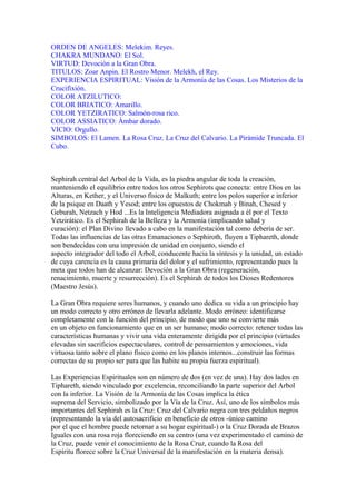 ORDEN DE ANGELES: Melekim. Reyes.
CHAKRA MUNDANO: El Sol.
VIRTUD: Devoción a la Gran Obra.
TITULOS: Zoar Anpin. El Rostro Menor. Melekh, el Rey.
EXPERIENCIA ESPIRITUAL: Visión de la Armonía de las Cosas. Los Misterios de la
Crucifixión.
COLOR ATZILUTICO:
COLOR BRIATICO: Amarillo.
COLOR YETZIRATICO: Salmón-rosa rico.
COLOR ASSIATICO: Ámbar dorado.
VICIO: Orgullo.
SIMBOLOS: El Lamen. La Rosa Cruz. La Cruz del Calvario. La Pirámide Truncada. El
Cubo.
Sephirah central del Arbol de la Vida, es la piedra angular de toda la creación,
manteniendo el equilibrio entre todos los otros Sephirots que conecta: entre Dios en las
Alturas, en Kether, y el Universo físico de Malkuth; entre los polos superior e inferior
de la psique en Daath y Yesod; entre los opuestos de Chokmah y Binah, Chesed y
Geburah, Netzach y Hod ...Es la Inteligencia Mediadora asignada a él por el Texto
Yetzirático. Es el Sephirah de la Belleza y la Armonía (implicando salud y
curación): el Plan Divino llevado a cabo en la manifestación tal como debería de ser.
Todas las influencias de las otras Emanaciones o Sephiroth, fluyen a Tiphareth, donde
son bendecidas con una impresión de unidad en conjunto, siendo el
aspecto integrador del todo el Arbol, conducente hacia la síntesis y la unidad, un estado
de cuya carencia es la causa primaria del dolor y el sufrimiento, representando pues la
meta que todos han de alcanzar: Devoción a la Gran Obra (regeneración,
renacimiento, muerte y resurrección). Es el Sephirah de todos los Dioses Redentores
(Maestro Jesús).
La Gran Obra requiere seres humanos, y cuando uno dedica su vida a un principio hay
un modo correcto y otro erróneo de llevarla adelante. Modo erróneo: identificarse
completamente con la función del principio, de modo que uno se convierte más
en un objeto en funcionamiento que en un ser humano; modo correcto: retener todas las
características humanas y vivir una vida enteramente dirigida por el principio (virtudes
elevadas sin sacrificios espectaculares, control de pensamientos y emociones, vida
virtuosa tanto sobre el plano físico como en los planos internos...construir las formas
correctas de su propio ser para que las habite su propia fuerza espiritual).
Las Experiencias Espirituales son en número de dos (en vez de una). Hay dos lados en
Tiphareth, siendo vinculado por excelencia, reconciliando la parte superior del Arbol
con la inferior. La Visión de la Armonía de las Cosas implica la ética
suprema del Servicio, simbolizado por la Vía de la Cruz. Así, uno de los símbolos más
importantes del Sephirah es la Cruz: Cruz del Calvario negra con tres peldaños negros
(representando la vía del autosacrificio en beneficio de otros -único camino
por el que el hombre puede retornar a su hogar espiritual-) o la Cruz Dorada de Brazos
Iguales con una rosa roja floreciendo en su centro (una vez experimentado el camino de
la Cruz, puede venir el conocimiento de la Rosa Cruz, cuando la Rosa del
Espíritu florece sobre la Cruz Universal de la manifestación en la materia densa).
 