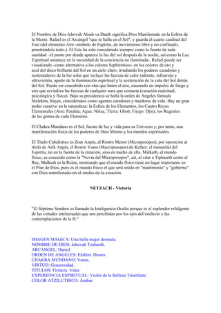 El Nombre de Dios Jehovah Aloah va Daath significa Dios Manifestado en la Esfera de
la Mente. Rafael es el Arcángel "que se halla en el Sol", y guarda el cuarto cardinal del
Este (del elemento Aire -símbolo de Espíritu, de movimiento libre y no confinado,
penetrándolo todo-). El Este ha sido considerado siempre como la fuente de toda
santidad –el punto por donde aparece la luz del sol después de la noche, así como la Luz
Espiritual amanece en la oscuridad de la conciencia no iluminada-. Rafael puede ser
visualizado -como alternativa a los colores Sephiróticos- en los colores de oro y
azul del disco brillante del Sol en un cielo claro, irradiando los poderes curadores y
sustentadores de la luz solar que incluye las fuerzas de calor radiante, infrarrojo y
ultravioleta, aparte de la iluminación espiritual y la aceleración de la vida del Sol detrás
del Sol. Puede ser concebido con alas que baten el aire, causando un impulso de fuego y
aire que revitaliza las fuerzas de cualquier aura que contacta (curación espiritual,
psicológica y física). Bajo su presidencia se halla la orden de Angeles llamada
Melekim, Reyes, considerados como agentes curadores y traedores de vida. Hay un gran
poder curativo en la naturaleza: la Esfera de los Elementos, los Cuatro Reyes
Elementales (Aire: Paralda; Agua: Niksa; Tierra: Ghob, Fuego: Djin), los Regentes
de las gentes de cada Elemento.
El Chakra Mundano es el Sol, fuente de luz y vida para su Universo y, por tanto, una
manifestación física de los poderes de Dios Mismo y los mundos espirituales.
El Título Cabalístico es Zoar Anpin, el Rostro Menor (Microposopos), por oposición al
título de Arik Anpin, el Rostro Vasto (Macroposopos) de Kether: el manantial del
Espíritu, no en la fuente de la creación, sino en medio de ella. Malkuth, el mundo
físico, es conocido como la "Novia del Microposopos", así, al citar a Tiphareth como el
Rey, Malkuth es la Reina, mostrando que el mundo físico tiene un lugar importante en
el Plan de Dios, pues es el mundo físico el que será unido en "matrimonio" y "gobierno"
con Dios-manifestado-en-el-medio-de-la-creación.
NETZACH - Victoria
"El Séptimo Sendero es llamado la Inteligencia Oculta porque es el esplendor refulgente
de las virtudes intelectuales que son percibidas por los ojos del intelecto y las
contemplaciones de la fé."
IMAGEN MAGICA: Una bella mujer desnuda.
NOMBRE DE DIOS: Jehovah Tzabaoth.
ARCANGEL: Haniel.
ORDEN DE ANGELES: Elohim. Dioses.
CHAKRA MUNDANO: Venus.
VIRTUD: Generosidad.
TITULOS: Firmeza. Valor.
EXPERIENCIA ESPIRITUAL: Visión de la Belleza Triunfante.
COLOR ATZILUTHICO: Ámbar.
 