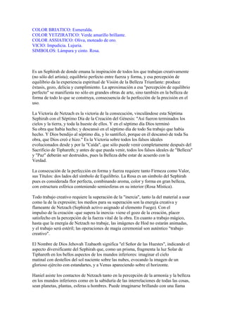 COLOR BRIATICO: Esmeralda.
COLOR YETZIRATICO: Verde amarillo brillante.
COLOR ASSIATICO: Oliva, moteado de oro.
VICIO: Impudicia. Lujuria.
SIMBOLOS: Lámpara y cinto. Rosa.
Es un Sephirah de donde emana la inspiración de todos los que trabajan creativamente
(no sólo del artista); equilibrio perfecto entre fuerza y forma, y esa percepción de
equilibrio da la experiencia espiritual de Visión de la Belleza Triunfante: produce
éxtasis, gozo, delicia y cumplimiento. La aproximación a esa "percepción de equilibrio
perfecto" se manifiesta no sólo en grandes obras de arte, sino también en la belleza de
forma de todo lo que se construya, consecuencia de la perfección de la precisión en el
uso.
La Victoria de Netzach es la victoria de la consecución, vinculándose esta Séptima
Sephirah con el Séptimo Día de la Creación del Génesis: "Así fueron terminados los
cielos y la tierra, y toda la hueste de ellos. Y en el séptimo día Dios terminó
Su obra que había hecho; y descansó en el séptimo día de todo Su trabajo que había
hecho. Y Dios bendijo al séptimo día, y lo santificó, porque en él descansó de toda Su
obra, que Dios creó e hizo." Es la Victoria sobre todos los falsos ideales
evolucionados desde y por la "Caída", que sólo puede venir completamente después del
Sacrificio de Tiphareth; y antes de que pueda venir, todos los falsos ideales de "Belleza"
y "Paz" deberán ser destruidos, pues la Belleza debe estar de acuerdo con la
Verdad.
La consecución de la perfección en forma y fuerza requiere tanto Firmeza como Valor,
sus Títulos: dos lados del símbolo de Equilibrio. La Rosa es un símbolo del Sephirah
pues es considerada flor perfecta, combinando aroma, color y forma en gran belleza,
con estructura esférica conteniendo semiesferas en su interior (Rosa Mística).
Todo trabajo creativo requiere la superación de la "inercia", tanto la del material a usar
como la de la expresión; los medios para su superación son la energía creativa y
flameante de Netzach (Sephirah activo asignado al elemento Fuego). Con el
impulso de la creación -que supera la inercia- viene el gozo de la creación, placer
satisfecho en la percepción de la fuerza vital de la obra. En cuanto a trabajo mágico,
hasta que la energía de Netzach no trabaje, las imágenes de Hod no estarán animadas,
y el trabajo será estéril; las operaciones de magia ceremonial son auténtico "trabajo
creativo".
El Nombre de Dios Jehovah Tzabaoth significa "el Señor de las Huestes", indicando el
aspecto diversificante del Sephirah que, como un prisma, fragmenta la luz Solar de
Tiphareth en los bellos aspectos de los mundos inferiores: imaginar el cielo
matinal con destellos del sol naciente sobre las nubes, evocando la imagen de un
glorioso ejército con estandartes, y a Venus apareciendo sobre el horizonte.
Haniel asiste los contactos de Netzach tanto en la percepción de la armonía y la belleza
en los mundos inferiores como en la sabiduría de las interrelaciones de todas las cosas,
sean planetas, plantas, esferas u hombres. Puede imaginarse brillando con una llama
 