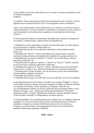 verde y dorada, con una luz coloreada de rosa en su tope o su cabeza, emanando un aura
de vibración arquetípica
simpática.
Los Elohim o Dioses representan la esfera de la imaginación creativa, formas y fuerzas
angélicas que son aspectos del Dios Unico: formas paganas, fuerzas mitológicas...
Venus tiene esotéricamente vastas implicaciones en su relación con la Tierra ya que su
"Regente Planetario" vino de ese planeta. Contribuirá a la venida de la Era de Acuario al
estar relacionado con la coalescerencia simpática y la interrelación de todo (razas,
culturas...).
El factor general de Netzach es la polaridad, entendida como relación en cualquiera de
sus muchas y variadas formas. Algunas formas de polaridad son:
1- Polaridad en niveles espirituales o mentales entre dos del mismo sexo (dos aspectos
de la misma fuerza): amistad, caballerosidad, etc.
2- Polaridad entre dos de un sexo diferente: matrimonio, unión temporal, afectos
tiernos, etc.
3- Polaridad entre "fuerza" y "forma" procedentes de la misma fuente: relaciones
familiares hermano-hermana, hermandad entre miembros de un grupo esotérico, etc.
4- Polaridad entre los aspectos "superior" e "inferior" de la misma fuerza: relación
padre-hijo, madre-hija, etc.
5- Polaridad entre los aspectos "superior" e "inferior" de "fuerza" y "forma", extraídos
de la misma fuente: relaciones padre-hija o madre-hijo.
6- Polaridad entre aspectos de "fuerza" y "forma" extraídos de otro nivel de la fuente:
relación de tía y sobrino o tío y sobrina (la humanidad y las evoluciones primeras).
7- Polaridad entre la fuente de poder y uno de sus niveles a través de un intermediario:
relación padrino y ahijado (sacerdocio).
8- Polaridad entre profesor y pupilo.
9- Polaridad entre un grupo y un individuo, como en la del líder con los otros miembros.
La principal forma divina de Netzach es Afrodita, con sus lados "brillante" y "oscuro"
(como todos los dioses y diosas), el primero asignado al Atziluth y al Briah de Netzach,
y el segundo al Yetzirah y Assiah -la paloma y el leopardo-, todo ello con
sus correspondientes atributos en relación a polarizaciones de cualquier índole -sexual
(relación conyugal...), etc.-. No hay que olvidar que la polaridad es "horizontal"
(despertar sexual) y "vertical" (despertar de conciencia y contacto del plano interno).
Venus-Afrodita es llamada "La Despertadora" de ambos aspectos.
La Virtud atribuida es la necesidad primaria para cualquier éxito en cualquier trabajo de
polaridad. Los Vicios no han de tomarse sólo en su connotación sexual; la falta de
castidad es la impureza y carencia de definición clara en el uso de la fuerza, y
la lujuria es un sobre énfasis y una exageración de la fuerza, una infracción del
equilibrio perfecto que representa el Sephirah.
HOD - Gloria
 