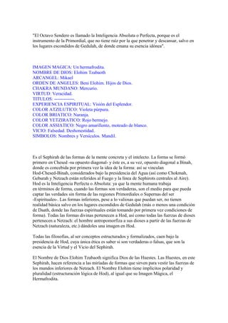 "El Octavo Sendero es llamado la Inteligencia Absoluta o Perfecta, porque es el
instrumento de la Primordial, que no tiene raíz por la que penetrar y descansar, salvo en
los lugares escondidos de Gedulah, de donde emana su esencia idónea".
IMAGEN MAGICA: Un hermafrodita.
NOMBRE DE DIOS: Elohim Tzabaoth
ARCANGEL: Mikael
ORDEN DE ANGELES: Beni Elohim. Hijos de Dios.
CHAKRA MUNDANO: Mercurio.
VIRTUD: Veracidad.
TITULOS: -------------.
EXPERIENCIA ESPIRITUAL: Visión del Esplendor.
COLOR ATZILUTICO: Violeta púrpura.
COLOR BRIATICO: Naranja.
COLOR YETZIRATICO: Rojo bermejo.
COLOR ASSIATICO: Negro amarillento, moteado de blanco.
VICIO: Falsedad. Deshonestidad.
SIMBOLOS: Nombres y Versículos. Mandil.
Es el Sephirah de las formas de la mente concreta y el intelecto. La forma se formó
primero en Chesed -su opuesto diagonal- y éste es, a su vez, opuesto diagonal a Binah,
donde es concebida por primera vez la idea de la forma: así se vinculan
Hod-Chesed-Binah, considerados bajo la presidencia del Agua (así como Chokmah,
Geburah y Netzach están referidos al Fuego y la línea de Sephirots centrales al Aire).
Hod es la Inteligencia Perfecta o Absoluta: ya que la mente humana trabaja
en términos de forma, cuando las formas son verdaderas, son el medio para que pueda
captar las verdades sin forma de las regiones Primordiales o Supernas del ser
-Espirituales-. Las formas inferiores, pese a lo valiosas que puedan ser, no tienen
realidad básica salvo en los lugares escondidos de Gedulah (más o menos una condición
de Daath, donde las fuerzas espirituales están tomando por primera vez condiciones de
forma). Todas las formas divinas pertenecen a Hod, así como todas las fuerzas de dioses
pertenecen a Netzach: el hombre antropomorfíza a sus dioses a partir de las fuerzas de
Netzach (naturaleza, etc.) dándoles una imagen en Hod.
Todas las filosofías, al ser conceptos estructurados y formalizados, caen bajo la
presidencia de Hod, cuya única ética es saber si son verdaderas o falsas, que son la
esencia de la Virtud y el Vicio del Sephirah.
El Nombre de Dios Elohim Tzabaoth significa Dios de las Huestes. Las Huestes, en este
Sephirah, hacen referencia a las miríadas de formas que sirven para vestir las fuerzas de
los mundos inferiores de Netzach. El Nombre Elohim tiene implícitos polaridad y
pluralidad (estructuración lógica de Hod), al igual que su Imagen Mágica, el
Hermafrodita.
 