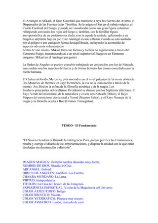 El Arcángel es Mikael, el Gran Guardián que mantiene a raya las fuerzas del Averno, el
Dispersador de las Fuerzas delas Tinieblas. Se le asigna el Sur en el trabajo mágico, el
Cuarto Cardinal del Fuego, y puede ser visualizado como una gran figura columnar
refulgiendo con todos los rojos del fuego o, también, con la familiar figura
antropomórfica de un poderoso ser alado, con la espada levantada, aplastando a un
dragón o serpiente bajo su pie. Este Arcángel es uno a llamar cuando se está asaltado
por el peligro o por cualquier fuerza desequilibrada, incluyendo la acometida de
aspectos adversos o demoníacos
dentro de uno mismo. Mikael trata con formas y fuerzas no regeneradas a través del
Elemento Fuego, transmutándolas a un nivel superior (el Fuego es un Elemento
purgante: Mikael es el Arcángel purgante).
La Orden de Angeles se pueden concebir trabajando en conjunción con los de Netzach,
pues ambas son los aspectos de fuerza y de forma de todos los dioses concebidos por la
mente humana.
El Chakra atribuido, Mercurio, está asociado con el nivel psíquico de la mente abstracta
(los Misterios de Hermes: el Rayo Hermético, la vía de la iluminación a través de la
mente). Así, Hod es la esfera de la filosofía esotérica y de la magia. Los
Senderos principales del ocultismo Occidental se alinean con los Sephirots inferiores: El
Rayo Verde del misticismo de la naturaleza y el arte con Netzach (Orfeo); el Rayo
Púrpura del misticismo devocional a Yesod (Nuestro Señor); y el Rayo Naranja de la
magia y la filosofía oculta a Hod (Hermes Trimegistus).
YESOD - El Fundamento
"El Noveno Sendero es llamado la Inteligencia Pura, porque purifica las Emanaciones,
prueba y corrige el diseño de sus representaciones, y dispone la unidad con la que están
diseñadas sin disminución o división".
IMAGEN MAGICA: Un bello hombre desnudo, muy fuerte.
NOMBRE DE DIOS: Shaddai el Chai.
ARCANGEL: Gabriel.
ORDEN DE ANGELES: Kerubim. Los Fuertes.
CHAKRA MUNDANO: La Luna.
VIRTUD: Independencia.
TITULOS: La Casa del Tesoro de las Imágenes.
EXPERIENCIA ESPIRITUAL: Visión de la Maquinaria del Universo.
COLOR ATZILUTHICO: Indigo.
COLOR BRIATICO: Violeta.
COLOR YETZIRATICO: Púrpura muy oscuro.
COLOR ASSIATICO: Limón, moteado de azul.
 