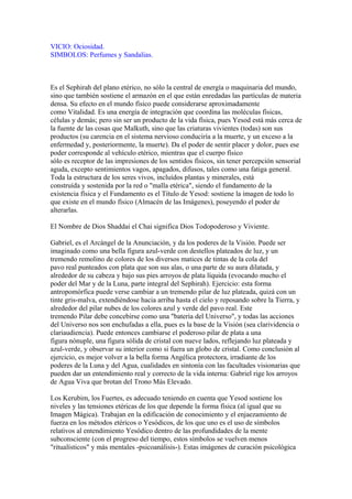VICIO: Ociosidad.
SIMBOLOS: Perfumes y Sandalias.
Es el Sephirah del plano etérico, no sólo la central de energía o maquinaria del mundo,
sino que también sostiene el armazón en el que están enredadas las partículas de materia
densa. Su efecto en el mundo físico puede considerarse aproximadamente
como Vitalidad. Es una energía de integración que coordina las moléculas físicas,
células y demás; pero sin ser un producto de la vida física, pues Yesod está más cerca de
la fuente de las cosas que Malkuth, sino que las criaturas vivientes (todas) son sus
productos (su carencia en el sistema nervioso conduciría a la muerte, y un exceso a la
enfermedad y, posteriormente, la muerte). Da el poder de sentir placer y dolor, pues ese
poder corresponde al vehículo etérico, mientras que el cuerpo físico
sólo es receptor de las impresiones de los sentidos físicos, sin tener percepción sensorial
aguda, excepto sentimientos vagos, apagados, difusos, tales como una fatiga general.
Toda la estructura de los seres vivos, incluídos plantas y minerales, está
construída y sostenida por la red o "malla etérica", siendo el fundamento de la
existencia física y el Fundamento es el Título de Yesod: sostiene la imagen de todo lo
que existe en el mundo físico (Almacén de las Imágenes), poseyendo el poder de
alterarlas.
El Nombre de Dios Shaddai el Chai significa Dios Todopoderoso y Viviente.
Gabriel, es el Arcángel de la Anunciación, y da los poderes de la Visión. Puede ser
imaginado como una bella figura azul-verde con destellos plateados de luz, y un
tremendo remolino de colores de los diversos matices de tintas de la cola del
pavo real punteados con plata que son sus alas, o una parte de su aura dilatada, y
alrededor de su cabeza y bajo sus pies arroyos de plata líquida (evocando mucho el
poder del Mar y de la Luna, parte integral del Sephirah). Ejercicio: esta forma
antropomórfica puede verse cambiar a un tremendo pilar de luz plateada, quizá con un
tinte gris-malva, extendiéndose hacia arriba hasta el cielo y reposando sobre la Tierra, y
alrededor del pilar nubes de los colores azul y verde del pavo real. Este
tremendo Pilar debe concebirse como una "batería del Universo", y todas las acciones
del Universo nos son enchufadas a ella, pues es la base de la Visión (sea clarividencia o
clariaudiencia). Puede entonces cambiarse el poderoso pilar de plata a una
figura nónuple, una figura sólida de cristal con nueve lados, reflejando luz plateada y
azul-verde, y observar su interior como si fuera un globo de cristal. Como conclusión al
ejercicio, es mejor volver a la bella forma Angélica protectora, irradiante de los
poderes de la Luna y del Agua, cualidades en sintonía con las facultades visionarias que
pueden dar un entendimiento real y correcto de la vida interna: Gabriel rige los arroyos
de Agua Viva que brotan del Trono Más Elevado.
Los Kerubim, los Fuertes, es adecuado teniendo en cuenta que Yesod sostiene los
niveles y las tensiones etéricas de los que depende la forma física (al igual que su
Imagen Mágica). Trabajan en la edificación de conocimiento y el enjaezamiento de
fuerza en los métodos etéricos o Yesódicos, de los que uno es el uso de símbolos
relativos al entendimiento Yesódico dentro de las profundidades de la mente
subconsciente (con el progreso del tiempo, estos símbolos se vuelven menos
"ritualísticos" y más mentales -psicoanálisis-). Estas imágenes de curación psicológica
 