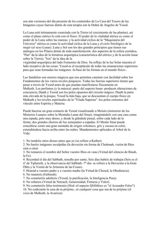 son aún versiones del día presente de los contenidos de La Casa del Tesoro de las
Imágenes cuyas fuerzas detrás de esta terapia son la Orden de Angeles de Yesod.
La Luna está íntimamente conectada con la Tierra (el crecimiento de las plantas), así
como el plano etérico lo está con el físico. El poder de la vitalidad etérica es como el
poder de la Luna sobre las mareas; y la actividad cíclica de la "Maquinaria del
Universo" etérica es como la actividad cíclica de la Luna y el ciclo fisiológico de la
mujer (el sexo Lunar). Luna y Sol son los dos grandes principios que tienen sus
análogos en los Pilares detrás de toda manifestación: dos aspectos de la esfera yesódica,
"Pan" da la idea de la fortaleza arquetípica (característica del etérico y de la acción lunar
sobre la Tierra); "Isis" da la idea de la
virginidad arquetípica del lado Femenino de Dios. Su reflejo de la luz Solar muestra el
lado receptivo de las cosas: Yesod es el receptáculo de todas las emanaciones superiores
para que sean formadas las imágenes -la base de las formas en el mundo físico-.
Las Sandalias son enseres mágicos que nos permiten caminar con facilidad sobre los
Fundamentos de los varios niveles psíquicos. Todas las fuerzas superiores tienen que
pasar a través de Yesod antes de que puedan manifestarse físicamente en
Malkuth. Los perfumes (y la música) -parte del aspecto lunar- producen alteraciones de
conciencia; Daath y Yesod son los polos opuestos del circuito mágico: Daath la parte
más elevada de la psique, Yesod la más baja, que se descuentan el cuerpo físico en
Malkuth y los niveles espirituales de la "Tríada Superna" -los polos extremos del
vínculo entre Espíritu y Materia.
Puede hacerse un gran contacto de Yesod visualizando a Moisés (instructor de los
Misterios Lunares sobre la Montaña Lunar del Sinaí), imaginándolo con una cara como
una espada, pelo muy denso, y desde la glándula pineal, sobre cada lado de la
frente, dos grandes chorros de luz semejantes a espadas. El Monte Sinaí puede
concebirse como una gran montaña de origen volcánico, gris y oscura en color,
extendiéndose hacia arriba entre las nubes. Mandamientos aplicados al Arbol de la
Vida:
1. No tendréis otros dioses antes que yo (se refiere a Kether).
2. No haréis imágenes esculpidas (la devoción sin forma de Chokmah, visión de Dios
cara a cara)
3. No tomareis el nombre del Señor vuestro Dios en vano (Virtud del silencio de Binah,
la Fe).
4. Recordad el día del Sabbath, tenedlo por santo, Seis días habéis de trabajar.(Seis es el
nº de Tiphareth, y la observancia del Sabbath -7º día- se refiere a la Devoción a la Gran
Obra y la Visión de la Armonía de las Cosas).
5. Honrad a vuestro padre y a vuestra madre (la Virtud de Chesed, la Obediencia).
6. No matareis (Geburah).
7. No cometeréis adulterio (Yesod, la purificación, la Inteligencia Pura).
8. No robareis (Virtud de Netzach, Generosidad, Firmeza y Valor).
9. No cometeréis falso testimonio (Hod -el aspecto Qlifóthico es "el Acusador Falso")
10. No codiciarás la casa de tu prójimo...ni cualquier cosa que sea de tu prójimo (el
vicio de Malkuth, la Avaricia)
 