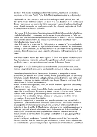 dos lados de la misma moneda pues al morir físicamente, nacemos en los mundos
superiores, y viceversa. Así, El Portal de la Muerte puede considerarse en dos modos:
- Muerte Física: cada conciencia individualizada vive para morir y muere para vivir.
Sólo por la muerte podemos cosechar los frutos de la vida. Pacemos en los campos de la
Tierra, y yacemos en los campos del Cielo para rumiar. La muerte es la meditación del
alma, y la vida su estudio: por una hora de estudio, haced tres de meditación ,de donde
se extrae la esencia abstracta de la vida.
- La Muerte de la Iluminación: la conciencia es extraída de la Personalidad y hecha una
con la Individualidad, y entonces un hombre ve por siempre el rostro de su Padre que
está en los Cielos incluso cuando él mismo reside sobre la Tierra. El Iniciado iluminado
no es como los otros hombres. La Iniciación Completa es una "muerte en vida" -
libertad del espíritu traída hasta él
plano de la materia; la percepción del Cielo mientras se mora en la Tierra- anulando la
Ley de la Limitación (libertad del espíritu en las ataduras de la carne). La matriz es una
tumba y la tumba una matriz. El Iniciado Iluminado es un hombre muerto que manipula
su cuerpo de modo que pueda servir a aquellos a los que no podría aproximarse de otro
modo.
El Nombre de Dios Adonai Ha- Aretz significa el Señor de la Tierra, o el Señor que es
Rey. Adonai es una emanación santa de Dios, por lo que Malkuth no es menos santo
que Kether, pues es una expresión en manifestación de la misma fuerza.
Sandalphon es el Guía o Inteligencia del planeta Tierra, y sus colores limón, oliva,
bermejo y negro (puede conseguirse una buena idea mirando la piel de una manzana).
Las esferas planetarias fueron formadas una después de la otra por las primeras
evoluciones, los Señores de la Llama, Forma y Mente, que construyeron las tensiones y
estructuras iniciales de la forma. Cada planeta fue construido primero a un cierto nivel
-Júpiter en el plano de los niveles espirituales más densos; Mercurio en el plano de la
mente abstracta; Saturno, mente concreta;
Venus, las emociones superiores; Marte, los niveles instintivo y pasional; y la Tierra y
su Luna en el etérico / físico.
Posteriormente, cada planeta desarrolló las fundas o vehículos inferiores, de modo que
todos ellos se manifestaron físicamente y pueden verse en el cielo nocturno. Cada uno
depende de las entidades que lo habitan para que sean construídos sus niveles
superiores. Así, la estructura etérico / física de la Tierra, que se construye por las
proyecciones de conciencia de entidades
Elementales, depende de la humanidad para ponerla en contacto con las realidades
espirituales. Los Elementales son "creaciones de los creados", unidades de conciencia
creadas por las Evoluciones de la Llama, Forma y Mente, y están condenados a la
extinción al final de un Día de Manifestación salvo que hayan captado para entonces la
vibración espiritual, y la única forma es a través de la mediación de la humanidad. La
suma total de todas esas entidades que mantienen juntas las tensiones etéricas del
planeta se llama el Ser Planetario. El Arcángel Sandalphon es su guía, pues guarda el
concepto de lo
que debería llegar a ser (Entidad Planetaria). El puente entre el Ser Planetario y la
Entidad Planetaria debe ser construido por la humanidad, con una actitud correcta ante
las cosas terrestres -aplicación de principios espirituales en la vida ordinaria-, con Orden
 