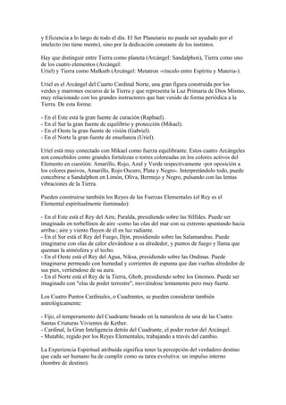 y Eficiencia a lo largo de todo el día. El Ser Planetario no puede ser ayudado por el
intelecto (no tiene mente), sino por la dedicación constante de los instintos.
Hay que distinguir entre Tierra como planeta (Arcángel: Sandalphon), Tierra como uno
de los cuatro elementos (Arcángel:
Uriel) y Tierra como Malkuth (Arcángel: Metatron -vínculo entre Espíritu y Materia-).
Uriel es el Arcángel del Cuarto Cardinal Norte, una gran figura construída por los
verdes y marrones oscuros de la Tierra y que representa la Luz Primaria de Dios Mismo,
muy relacionado con los grandes instructores que han venido de forma periódica a la
Tierra. De esta forma:
- En el Este está la gran fuente de curación (Raphael).
- En el Sur la gran fuente de equilibrio y protección (Mikael).
- En el Oeste la gran fuente de visión (Gabriel).
- En el Norte la gran fuente de enseñanza (Uriel).
Uriel está muy conectado con Mikael como fuerza equilibrante. Estos cuatro Arcángeles
son concebidos como grandes fortalezas o torres coloreadas en los colores activos del
Elemento en cuestión: Amarillo, Rojo, Azul y Verde respectivamente -por oposición a
los colores pasivos, Amarillo, Rojo Oscuro, Plata y Negro-. Interpretándolo todo, puede
concebirse a Sandalphon en Limón, Oliva, Bermejo y Negro, pulsando con las lentas
vibraciones de la Tierra.
Pueden construirse también los Reyes de las Fuerzas Elementales (el Rey es el
Elemental espiritualmente iluminado):
- En el Este está el Rey del Aire, Paralda, presidiendo sobre las Sílfides. Puede ser
imaginado en torbellinos de aire -como las olas del mar con su extremo apuntando hacia
arriba-; aire y viento fluyen de él en luz radiante.
- En el Sur está el Rey del Fuego, Djin, presidiendo sobre las Salamandras. Puede
imaginarse con olas de calor elevándose a su alrededor, y puntos de fuego y llama que
queman la atmósfera y el techo.
- En el Oeste está el Rey del Agua, Niksa, presidiendo sobre las Ondinas. Puede
imaginarse permeado con humedad y corrientes de espuma que dan vueltas alrededor de
sus pies, vertiéndose de su aura.
- En el Norte está el Rey de la Tierra, Ghob, presidiendo sobre los Gnomos. Puede ser
imaginado con "olas de poder terrestre", moviéndose lentamente pero muy fuerte.
Los Cuatro Puntos Cardinales, o Cuadrantes, se pueden considerar también
astrológicamente:
- Fijo, el temperamento del Cuadrante basado en la naturaleza de una de las Cuatro
Santas Criaturas Vivientes de Kether.
- Cardinal, la Gran Inteligencia detrás del Cuadrante, el poder rector del Arcángel.
- Mutable, regido por los Reyes Elementales, trabajando a través del cambio.
La Experiencia Espiritual atribuida significa tener la percepción del verdadero destino
que cada ser humano ha de cumplir como su tarea evolutiva: un impulso interno
(hombre de destino).
 