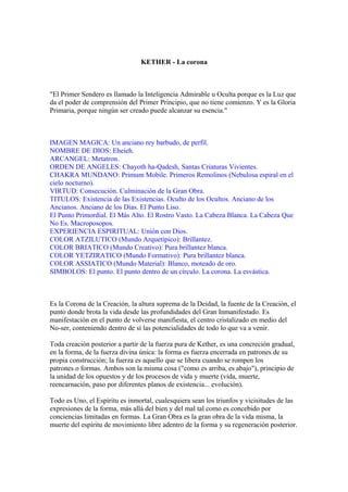 KETHER - La corona
"El Primer Sendero es llamado la Inteligencia Admirable u Oculta porque es la Luz que
da el poder de comprensión del Primer Principio, que no tiene comienzo. Y es la Gloria
Primaria, porque ningún ser creado puede alcanzar su esencia."
IMAGEN MAGICA: Un anciano rey barbudo, de perfil.
NOMBRE DE DIOS: Eheieh.
ARCANGEL: Metatron.
ORDEN DE ANGELES: Chayoth ha-Qadesh, Santas Criaturas Vivientes.
CHAKRA MUNDANO: Primum Mobile. Primeros Remolinos (Nebulosa espiral en el
cielo nocturno).
VIRTUD: Consecución. Culminación de la Gran Obra.
TITULOS: Existencia de las Existencias. Oculto de los Ocultos. Anciano de los
Ancianos. Anciano de los Días. El Punto Liso.
El Punto Primordial. El Más Alto. El Rostro Vasto. La Cabeza Blanca. La Cabeza Que
No Es. Macroposopos.
EXPERIENCIA ESPIRITUAL: Unión con Dios.
COLOR ATZILUTICO (Mundo Arquetípico): Brillantez.
COLOR BRIATICO (Mundo Creativo): Pura brillantez blanca.
COLOR YETZIRATICO (Mundo Formativo): Pura brillantez blanca.
COLOR ASSIATICO (Mundo Material): Blanco, moteado de oro.
SIMBOLOS: El punto. El punto dentro de un círculo. La corona. La esvástica.
Es la Corona de la Creación, la altura suprema de la Deidad, la fuente de la Creación, el
punto donde brota la vida desde las profundidades del Gran Inmanifestado. Es
manifestación en el punto de volverse manifiesta, el centro cristalizado en medio del
No-ser, conteniendo dentro de sí las potencialidades de todo lo que va a venir.
Toda creación posterior a partir de la fuerza pura de Kether, es una concreción gradual,
en la forma, de la fuerza divina única: la forma es fuerza encerrada en patrones de su
propia construcción; la fuerza es aquello que se libera cuando se rompen los
patrones o formas. Ambos son la misma cosa ("como es arriba, es abajo"), principio de
la unidad de los opuestos y de los procesos de vida y muerte (vida, muerte,
reencarnación, paso por diferentes planos de existencia... evolución).
Todo es Uno, el Espíritu es inmortal, cualesquiera sean los triunfos y vicisitudes de las
expresiones de la forma, más allá del bien y del mal tal como es concebido por
conciencias limitadas en formas. La Gran Obra es la gran obra de la vida misma, la
muerte del espíritu de movimiento libre adentro de la forma y su regeneración posterior.
 