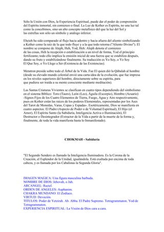 Sólo la Unión con Dios, la Experiencia Espiritual, puede dar el poder de comprensión
del Espíritu inmortal, sin comienzo o final. La Luz de Kether es Espíritu, no una luz tal
como la concebimos, sino un alto concepto metafísico del que la luz del Sol y
las estrellas son sólo un símbolo y análogo inferior.
Eheieh ha sido comparado al flujo hacia adentro y hacia afuera del aliento simbolizando
a Kether como la raíz de la que todo fluye y a la que todo retorna ("Aliento Divino"). El
nombre se compone de Aleph, Heh, Yod, Heh: Aleph denota el comienzo
de las cosas, Heh la recepción o estabilización a un nivel de forma, Yod el principio
fertilizante; todo ello implica la emisión inicial de una fuerza que se estabiliza después,
dando su fruto y estabilizándose finalmente. Su traducción es Yo Soy, o Yo Soy
El Que Soy, o Yo Llego a Ser (Existencia de las Existencias).
Metatron preside sobre todo el Árbol de la Vida. Fue El quien dió la Qábalah al hombre
(desde su elevado mundo celestial envió una carta-idea de la evolución, que fue impresa
en los niveles superiores del hombre, directamente sobre su espíritu, para
que pudiera ser traída a su mente consciente mediante meditación).
Las Santas Criaturas Vivientes se clasifican en cuatro tipos dependiendo del simbolismo
en el sistema Bíblico: Toro (Tauro), León (Leo), Águila (Escorpio), Hombre (Acuario)
-Signos Fijos de los Cuatro Elementos de Tierra, Fuego, Agua y Aire respectivamente,
pues en Kether están las raíces de los poderes Elementales, representadas por los Ases
del Tarot de Monedas, Varas, Copas y Espadas-. Esotéricamente, Dios se manifiesta en
cuatro aspectos: El Padre (Aspecto de Poder o de Voluntad Espiritual), El Hijo (el
Amor), El Espíritu Santo (la Sabiduría, Inteligencia Activa o Iluminación), El
Destructor o Desintegrador (Extractor de la Vida a partir de la muerte de la forma y,
finalmente, de toda la vida manifiesta hasta lo Inmanifestado).
CHOKMAH - Sabiduría
"El Segundo Sendero es llamado la Inteligencia Iluminadora. Es la Corona de la
Creación, el Esplendor de la Unidad, igualándola. Está exaltada por encima de toda
cabeza, y es llamada por los Cabalistas la Segunda Gloria".
IMAGEN MAGICA: Una figura masculina barbuda.
NOMBRE DE DIOS: Jehovah, o Jah.
ARCANGEL: Raziel.
ORDEN DE ANGELES: Auphanim.
CHAKRA MUNDANO: El Zodíaco.
VIRTUD: Devoción.
TITULOS: Poder de Yetzirah. Ab. Abba. El Padre Supremo. Tetragrammaton. Yod de
Tetragrammaton.
EXPERIENCIA ESPIRITUAL: La Visión de Dios cara a cara.
 