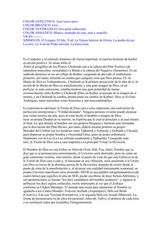 COLOR ATZILUTICO: Azul suave puro.
COLOR BRIATICO: Gris.
COLOR YETZIRATICO: Gris perla iridiscente.
COLOR ASSIATICO: Blanco, moteado de rojo, azul y amarillo.
VICIO: -------.
SIMBOLOS: El Lingam. El falo. Yod. La Túnica Interior de Gloria. La piedra de pie.
La torre. La Vara de Poder elevada. La línea recta.
Es el impulso y el estímulo dinámico de fuerza espiritual, el espíritu brotante de Kether
en acción positiva. Al situar sobre él
Árbol el jeroglífico de los Pilares, Chokmah está a la cabeza del Pilar Positivo (de
naturaleza masculina -sexualidad-) y Binah a la cabeza del Negativo (femenino). Es un
sephirah dinámico al ser un reflejo de Kether, surgiendo de ahí todo el simbolismo
posterior; por tanto, teniendo en cuenta que cualquier cosa que Dios piensa, ES -la
Mente de Dios es Todopoderosa-, Chokmah es la primera proyección de la idea de sí, la
acción de la Mente de Dios en manifestación, y esta gran imagen de Dios, al ser
perfecta, es auto consciente, estableciéndose una gran polaridad de mutuo
reconocimiento entre Kether y Chokmah (Dios en Kether se percata de la imagen de sí
mismo, y en Chokmah la cambia, produciendo un cambio en Kether). Dios es él Gran
Andrógino, tanto masculino como femenino y aún trascendiéndolos.
La experiencia espiritual, la Visión de Dios cara a cara, representa una realización de
perfección omnipotente o "Verdad desnuda". Ninguna persona viviente puede alcanzar
una visión mística tan alta, pero al estar hecho el hombre a imagen de Dios,
tiene su propia Deidad en su interior, su Espíritu que le creó al principio y al cual mirará
al final. Lo que detiene al hombre son sus propios bloqueos y barreras auto formadas
por la desviación del Plan Divino; por tanto, deberá encarar primero su propio
Morador del Umbral (en los Senderos entre Tiphareth y Geburah, y Geburah y Chesed),
para dispersar su propia Sombra y Oscuridad Falsa, antes de poder enfrentarse
finalmente con la Luz (La Luz referida usualmente a Tiphareth). Coseguido todo
esto, la Visión de Dios cara a cara impelerá a su principal Virtud, la Devoción.
El Nombre de Dios en esta Esfera es Jehovah (Yod, Heh, Vau, Heh), Nombre que se
dice que si se pronunciara correctamente, el Universo sería destruído; pero no como un
gran cataclismo externo, sino interno, desde el punto de vista de que esta Esfera es la de
la Visión de Dios cara a cara y, al funcionar en esa vibración, sería arrastrado a la Unión
con Dios (a través de la absoluta pureza de la Devoción), dejando de existir desde el
punto de vista de la manifestación y, al alcanzar una realidad enteramente noumenal, su
propio Universo manifiesto sería destruído. JHVH es una palabra tetragrammatónica (de
cuatro letras) que significa la idea de SER; puede escribirse de doce formas diferentes, y
sus permutaciones se llaman "los doce estandartes del nombre poderoso", y algunos le
atribuyen los doce signos zodiacales, teoría interesante al ver que el Zodíaco
conforma su Chakra Mundano. El método más usual para interpretar el Nombre es
igualarlo a los Cuatro Mundos: Yod con Atziluth (Arquetípico), Heh con Briah
(Creativo), Vau con Yetzirah (Formativo), y la segunda Heh con Assiah (Material). La
forma de pronunciarse es de elección personal: Jehovah, Yahve, el deletreo de cada letra
o se sustituyen todas por la palabra Tetragrammaton.
 