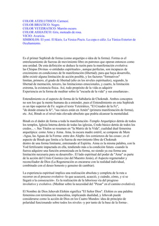 COLOR ATZILUTHICO: Carmesí.
COLOR BRIATICO: Negro.
COLOR YETZIRATICO: Marrón oscuro.
COLOR ASSIATICO: Gris, moteado de rosa.
VICIO: Avaricia.
SIMBOLOS: El yoni. El Kteis. La Vesica Piscis. La copa o cáliz. La Túnica Exterior de
Ocultamiento.
Es el primer Sephirah de forma (como arquetipo o idea de la forma). Forma es el
entrelazamiento de fuerzas de movimiento libre en patrones que operan entonces como
una unidad. De esta definición se deduce la razón para la manifestación evolutiva:
las Chispas Divinas -o entidades espirituales-, aunque perfectas, son incapaces de
crecimiento en condiciones de In manifestación (libertad); para que haya desarrollo,
debe existir alguna limitación de acción posible, y los factores "formativos"
limitan, primero, el grado de libertad (alto en los niveles espirituales), segundo, la
libertad de mentación, tercero, las limitaciones emocionales, y cuarto, la limitación
extrema, la existencia física. Así, todo propósito de la vida es adquirir
Experiencia en la forma de meditar sobre la "escuela de la vida" y sus enseñanzas-.
Entendimiento es el aspecto de forma de la Sabiduría de Chokmah. Ambos conceptos
no son los que la mente humana da a entender, pues el Entendimiento en esta Sephirah
es un tipo superior de Fe: según el texto Yetzirático, "El Creador de la Fe",
"de donde emana la fe", "sus raíces están en Amén" (primera manifestación de forma),
etc. Así, Binah es el nivel más elevado absoluto que podría alcanzar la mentalidad.
Binah es el dador de forma a toda la manifestación -Templo Arquetípico detrás de todos
los templos, Iglesia Interna detrás de todas las iglesias, Credo básico detrás de todos los
credos... -. Sus Títulos se resumen en "la Matriz de la Vida", cualidad dual femenina
arquetípica: como Ama y Aima. Ama, la oscura madre estéril, se compone de Mem
-Agua, las Aguas de la Forma- entre dos Alephs -los comienzos de las cosas-; es el
aspecto de Binah que limita a la fuerza de movimiento libre de Chokmah
dentro de una forma limitante, entrenando al Espíritu. Aima es la misma palabra, con la
Yod fertilizante impactada en ella, tendiendo más a la condición futura -cuando la
fuerza adquiere una función armonizada en la forma, no siendo ya esa forma una
limitación necesaria para su desarrollo-. El lado espiritual del poder de "Ama" es parte
de la acción del Cristo Cósmico (no del Maestro Jesús), el Aspecto regenerador y
reconciliador de Dios (La Regeneración es encararse con la realidad individual,
combinado con el deseo honesto y genuino de cambiar).
La experiencia espiritual implica una realización absoluta y completa de la ruta a
recorrer en el proceso evolutivo -lo que acaecerá, acaeció, y cuándo, cómo, y si se
llegará a la consecución-. Es la realización de la laboriosa vía del progreso
involutivo y evolutivo. (Meditar sobre la necesidad del "Pesar" en el camino evolutivo).
El Nombre de Dios Jehovah Elohim significa "El Señor Dios". Elohim es una palabra
femenina con terminación masculina, implicando dualidad, y Jehovah puede
considerarse como la acción de Dios en los Cuatro Mundos: idea de principio de
polaridad funcionando sobre todos los niveles -y por tanto de la base de la forma-.
 