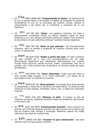 • 23: MEM LAMED HEI "Compartiendo la Llama": En presencia de
la Luz no puede haber ni oscuridad ni maldad. Al compartir la sabiduría
encendemos la Luz en la oscuridad de nuestro mundo, porque el
conocimiento y las letras son el contenido y sustancia de la Luz
espiritual.
• 24: JET HEI VAV "Celos": Las palabras hirientes, los celos y
pensamientos envidiosos tienen un efecto negativo sobre el reino
espiritual y a su vez, genera sufrimiento personal y global. Para erradicar
la oscuridad y el caos, debemos extinguir nuestras fuerzas negativas.
• 25: NUN TAV HEI "Decir lo que piensas": Ser amorosamente
honestos, decir la verdad y aceptarla de nosotros mismos para crear
unión, no separación.
• 26: HEI ÁLEF ÁLEF "Orden a partir del caos": El valor numérico
de este nombre es 7. Hay una correspondencia con las Siete
Dimensiones Superiores que interactúan directamente con nuestro
mundo físico (arco-iris, escala musical, mares, continentes, días de la
semana, etc.). Este nombre trae el equilibrio, la armonía. Nada de Leyes
de Memphis.
• 27: YUD RESH TAV "Socio silencioso": Cada cual que viene a
este mundo debe escoger a un "socio silencioso"___La fuerza de la
oscuridad o la luz. La elección es nuestra.
• 28: SHIN ÁLEF HEI "Alma gemela": La energía de la alma gemela
es despertada a través de la secuencia de estas letras. Tú atraes la otra
mitad de tu alma (pareja, amistades, socios, etc.) y todas tus relaciones
mejoran.
• 29: RESH YUD YUD "Eliminar el odio": Al limpiar el odio de
nuestros corazones, podemos remediar todos los problemas del mundo,
a nivel de la raíz.
• 30: ÁLEF VAV MEM "Construyendo puentes": Para construir un
puente con el Mundo Superior primero hay que hacerlo con la gente que
hay en nuestra vida, amigos y enemigos. Debemos reparar las malas
relaciones que haya en nuestra vida.
• 31: LÁMED CAF BET "Concluir lo que comenzaste": Usa este
nombre cada vez que quieras rendirte.....
 