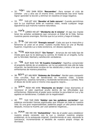 • 32: VAV SHIN RESH "Recuerdos": Para romper el ciclo de
cometer una y otra vez el mismo error, confrontando ese error hasta
lograr aprender la lección y eliminar en nosotros el rasgo negativo.
• 33: YUD JET VAV "Revelar el lado oscuro": Cuando permitimos
que la Luz espiritual brille en nuestras vidas, revela cualquier rasgo
egocéntrico que mancha nuestra naturaleza.
• 34: LÁMED HEI JET "Olvidarte de ti mismo": El ego nos impide
tener los anhelos verdaderos que convocan al Árbol de la Vida. Somos
nuestros peores enemigos. Permite que la Luz entre y haga el trabajo.
• 35: CAF VAV KOF "Energía sexual": Cada vez que lo masculino y
femenino se unen en el amor, nuestro mundo físico se une al Mundo
Superior, trayendo Luz a toda existencia, sin deseos egoístas.
• 36: MEM NUN DÁLET "Sin Temor": Arrancas de raíz todo tipo de
miedo para que no te obstruya tu camino. El miedo es un engaño, lucha
por tu felicidad, libertad y satisfacción verdaderas.
• 37: ÁLEF NUN YUD "El Cuadro Completo": Significa comprender
el propósito detrás de un problema, ver la Luz potencial más allá de toda
situación, las bendiciones ocultas en los obstáculos y retos a los que nos
enfrentamos de manera proactiva.
• 38: JET AIN MEM "Sistema de Circuitos": Recibir para compartir
crea circuitos, flujo de bendiciones en nuestras vidas. Cuando
compartimos, estamos tomando y recibiendo bendiciones a cambio. Pero
el deseo de recibir para sí mismo crea agujeros negros...
• 39: RESH HEI AYIN "Diamante en bruto": Crear diamantes al
reconocer el valor espiritual oculto dentro de las dificultades que
enfrentamos. Obtenemos el poder para cambiar la oscuridad en Luz y los
agobios en bendiciones. Cuidado con la negatividad!!
• 40: YUD YUD ZAIN "Hablar con las palabras correctas": Las
palabras encienden fuerzas espirituales que influyen en todo en nuestra
vida. Es una gran responsabilidad, podemos pagar un alto precio tiempo
después, incluso la muerte, por usar palabras negativas...
• 41: HEI HEI HEI "Autoestima": Nos da el poder para establecer
nuestra propia conexión con la Luz y resolver nuestros propios
problemas, es la autoayuda original!, transformando el caos, elevando la
conciencia, incrementando el destello de nuestra propia chispa de
divinidad.
 