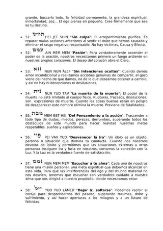 grande, buscarlo todo, la felicidad permanente, la grandeza espiritual,
inmortalidad, paz... El ego piensa en pequeño. Cree firmemente que ése
es tu destino.
• 51: HEI JET SHIN "Sin culpa": El arrepentimiento purifica. Es
reparar malas acciones anteriores al sentir el dolor que hemos causado y
eliminar el rasgo negativo responsable. No hay víctimas, Causa y Efecto.
• 52: AIN MEM MEM "Pasión": Para verdaderamente ascender el
poder de la oración, nosotros necesitamos primero un fuego ardiente en
nuestros propios corazones. El deseo del corazón abre el Cielo..
• 53: NUN NUN ÁLEF "Sin Intenciones ocultas": Cuando damos
amor incondicional y realizamos acciones genuinas de compartir, el gozo
viene del hecho de que damos, no de lo que deseamos obtener a cambio,
y así no hay ni decepciones ni desilusiones.
• 54: NUN YUD TAV "La muerte de la muerte": El poder de la
muerte no está limitado al cuerpo físico. Rupturas, fracasos, disoluciones,
son expresiones de muerte. Cuando las cosas buenas están en peligro
de desaparecer este nombre elimina la muerte. Previene de fatalidades.
• 55: MEM BET HEI "Del Pensamiento a la acción": Trascender a
todo tipo de dudas, miedos, perezas, derrumbes, superando todos los
obstáculos de este mundo para hacer realidad nuestras metas
respetables, sueños y aspiraciones.
• 56: PEI VAV YUD "Desvanecer la ira": Un ídolo es un objeto,
persona o situación que domina tu conducta. Cuando nos hacemos
devotos de ídolos y permitimos que las situaciones externas u otras
personas instiguen ira y furia en nosotros, cortamos la conexión con la
Luz. Y la Luz es la verdadera fuente de satisfacción.
• 57: NUN MEM MEM "Escuchar a tu alma": Cada uno de nosotros
tiene una misión personal, una meta espiritual que debemos alcanzar en
esta vida. Para que las interferencias del ego y del mundo material no
nos desvíen, tenemos que escuchar con verdadero cuidado a nuestra
alma que nos dirigirá a nuestro propósito, donde necesitamos estar.
• 58: YUD YUD LÁMED "Dejar ir, soltarse": Podemos recibir el
coraje para desprendernos del pasado, superando traumas, dolor y
sufrimiento, y así hacer aperturas a los milagros y a un futuro de
felicidad.
 