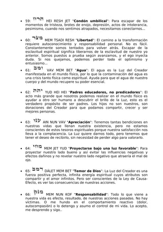 • 59: HEI RESH JET "Condón umbilical": Para escapar de los
momentos de tristeza, brotes de enojo, depresión, actos de intolerancia,
pesimismo, cuando nos sentimos atrapados, necesitamos conectarnos...
• 60: MEM TSADI RESH "Libertad": El camino a la transformación
requiere autoconocimiento y responsabilidad personal. No es fácil.
Constantemente somos tentados para volver atrás. Escapar de la
esclavitud espiritual significa liberarnos de la esclavitud de nuestro yo
anterior. Somos puestos a prueba según avanzamos, y el ego inyecta
duda. Si nos quejamos, podemos perder todo el optimismo y
entusiasmo...
• 61: VAV MEM BET "Agua": El agua es la Luz del Creador
manifestada en el mundo físico, por lo que la contaminación del agua es
una crisis tanto física como espiritual. Ayuda para que el agua de nuestro
cuerpo y del mundo recupere su poder esencial.
• 62: YUD HEI HEI "Padres educadores, no predicadores": El
acto más grande que nosotros podemos realizar en el mundo físico es
ayudar a otro ser humano a descubrir el brillo de la Luz, esto es el
verdadero propósito de ser padres. Los hijos no son nuestros, son
donaciones del Creador para que podamos compartir, crecer y ser
mejores personas.
• 63: AIN NUN VAV "Apreciación": Tenemos tantas bendiciones en
nuestras vidas que llenan nuestra existencia, pero no estamos
conscientes de estos tesoros espirituales porque nuestra satisfacción nos
lleva a la complacencia. La Luz quiere darnos todo, pero tenemos que
tener el deseo de recibirlo, sin necesidad de perder algo para valorarlo.
• 64: MEM JET YUD "Proyectarse bajo una luz favorable": Para
proyectar nuestro lado bueno y así evitar las influencias negativas y
efectos dañinos y no revelar nuestro lado negativo que atraería el mal de
ojo.
• 65: DÁLET MEM BET "Temor de Dios": La Luz del Creador es una
fuerza positiva perfecta, infinita energía espiritual cuyos atributos son
compartir y el amor infinitos. Pero ser conscientes de la Ley de Causa-
Efecto, es ver las consecuencias de nuestras acciones.
• 66: MEM NUN KOF "Responsabilidad": Todo lo que viene a
nuestra vida es efecto, resultado, de nuestras acciones pasadas. No hay
víctimas. O me hundo en el comportamiento reactivo (dolor,
autocompasión) o lo detengo y asumo el control de mi vida. Lo acepto,
me desprendo y sigo..
 