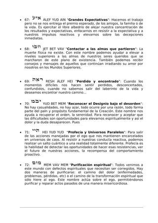 • 67: ÁLEF YUD AIN "Grandes Expectativas": Hacemos el trabajo
pero no se nos entrega el premio esperado, de los amigos, la familia o de
la vida. Es ejercitar el libre albedrío de alejar nuestra concentración de
los resultados y expectativas, enfocarnos en resistir a la expectativa y a
nuestros impulsos reactivos y elevarnos sobre las decepciones
inmediatas.
• 68: JET BET VAV "Contactar a las almas que partieron": La
muerte física no existe. Con este nombre podemos ayudar a elevar a
niveles superiores a las almas de nuestros seres queridos que se
marcharon de este plano de existencia. También podemos recibir
consejos y mensajes de aquellos que continúan irradiando su amor por
nosotros en los Mundos Superiores.
• 69: RESH ÁLEF HEI "Perdido y encontrado": Cuando los
momentos difíciles nos hacen sentir perdidos, desconcertados,
confundidos, cuando no sabemos salir del laberinto de la vida y
deseamos encontrar nuestro camino...
• 70: YUD BET MEM "Reconocer el Designio bajo el desorden":
No hay casualidades, no hay azar, todo ocurre por una razón, todo forma
parte del paln y propósito fundamental de la Creación. Este nombre nos
ayuda a recuperar el orden, la serenidad. Para reconocer y aceptar que
las dificultades son oportunidades para elevarnos espiritualmente y así el
dolor y la duda desaparecen. Pues
• 71: HEI YUD YUD "Profecía y Universos Paralelos": Para salir
de las acciones manejadas por el ego que nos mantienen encarcelados
en universos de caos. Al resistir a nuestras conducta reactiva, podemos
realizar un salto cuántico a una realidad totalmente diferente. Profecía es
la habilidad de detectar las oportunidades de hacer esas resistencias, ver
el futuro de nuestras acciones, la recompensa del comportamiento
proactivo.
• 72: MEM VAV MEM "Purificación espiritual": Todos venimos a
este mundo con defectos espirituales que necesitan ser corregidos. Hay
dos maneras de purificarse: el camino del dolor (enfermedades,
problemas, pérdidas, etc) o el camino de la transformación espiritual que
sólo hiere al ego. Este nombre actúa sobre el ego, permitiéndonos
purificar y reparar actos pasados de una manera misericordiosa.
 