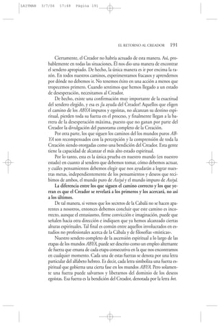 Ciertamente, el Creador no habría actuado de esta manera. Así, pro-
bablemente en todas las situaciones, Él nos dio una manera de encontrar
el sendero apropiado. De hecho, la única manera es ir por encima la ra-
zón. En todos nuestros caminos, experimentamos fracasos y aprendemos
por dónde no debemos ir. No tenemos éxito en una acción a menos que
tropecemos primero. Cuando sentimos que hemos llegado a un estado
de desesperación, necesitamos al Creador.
De hecho, existe una confirmación muy importante de la exactitud
del sendero elegido, y esa es ¡la ayuda del Creador! Aquellos que eligen
el camino de los ABYA impuros y egoístas, no alcanzan su destino espi-
ritual, pierden toda su fuerza en el proceso, y finalmente llegan a la ba-
rrera de la desesperación máxima, puesto que no ganan por parte del
Creador la divulgación del panorama completo de la Creación.
Por otra parte, los que siguen los caminos del los mundos puros AB-
YA son recompensados con la percepción y la comprensión de toda la
Creación siendo otorgadas como una bendición del Creador. Esta gente
tiene la capacidad de alcanzar el más alto estado espiritual.
Por lo tanto, esta es la única prueba en nuestro mundo (en nuestro
estado) en cuanto al sendero que debemos tomar, cómo debemos actuar,
y cuáles pensamientos debemos elegir que nos ayudarán a lograr nues-
tras metas, independientemente de los pensamientos y deseos que reci-
bimos de ambos, el mundo puro de Assiyá y el mundo impuro de Assiyá.
La diferencia entre los que siguen el camino correcto y los que ye-
rran es que el Creador se revelará a los primeros y los acercará, no así
a los últimos.
De tal manera, si vemos que los secretos de la Cabalá no se hacen apa-
rentes a nosotros, entonces debemos concluir que este camino es inco-
rrecto, aunque el entusiasmo, firme convicción e imaginación, puede que
señalen hacia otra dirección e indiquen que ya hemos alcanzado ciertas
alturas espirituales. Tal final es común entre aquellos involucrados en es-
tudios no profesionales acerca de la Cábala y de filosofías «místicas».
Nuestro sendero completo de la ascensión espiritual a lo largo de las
etapas de los mundos ABYA, puede ser descrito como un empleo alternante
de fuerza que emana de cada etapa consecutiva en la que nos encontramos
en cualquier momento. Cada una de estas fuerzas se denota por una letra
particular del alfabeto hebreo. Es decir, cada letra simboliza una fuerza es-
piritual que gobierna una cierta fase en los mundos ABYA. Pero solamen-
te una fuerza puede salvarnos y liberarnos del dominio de los deseos
egoístas. Esa fuerza es la bendición del Creador, denotada por la letra bet.
EL RETORNO AL CREADOR 191
LAITMAN 3/7/06 17:48 Página 191
 